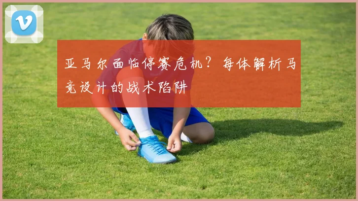 亚马尔面临停赛危机?每体解析马竞设计的战术陷阱
