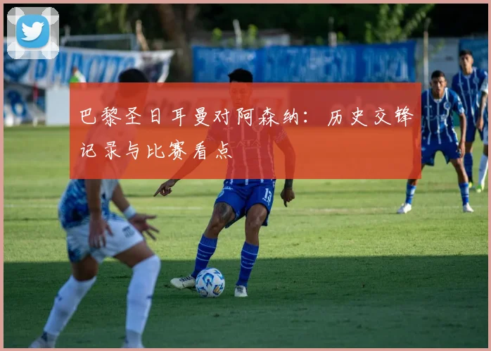 巴黎圣日耳曼对阿森纳：历史交锋记录与比赛看点