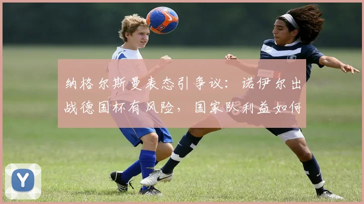纳格尔斯曼表态引争议:诺伊尔出战德国杯有风险,国家队利益如何权衡?