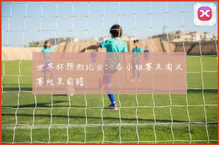 世界杯预测比分：各小组赛及淘汰赛结果前瞻