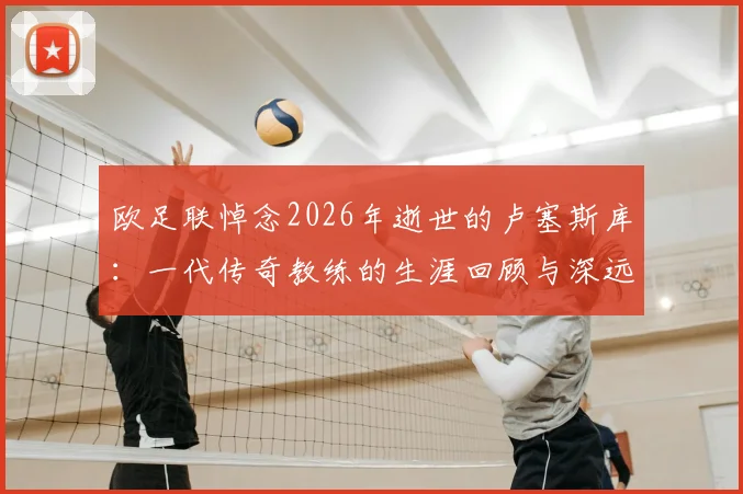 欧足联悼念2026年逝世的卢塞斯库:一代传奇教练的生涯回顾与深远影响