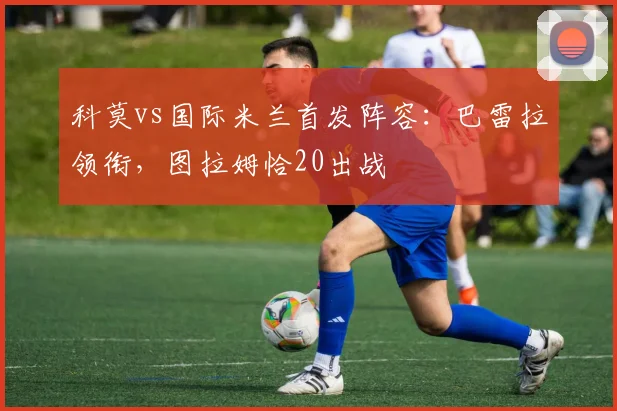 科莫vs国际米兰首发阵容：巴雷拉领衔，图拉姆恰20出战
