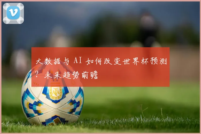 大数据与 AI 如何改变世界杯预测？未来趋势前瞻