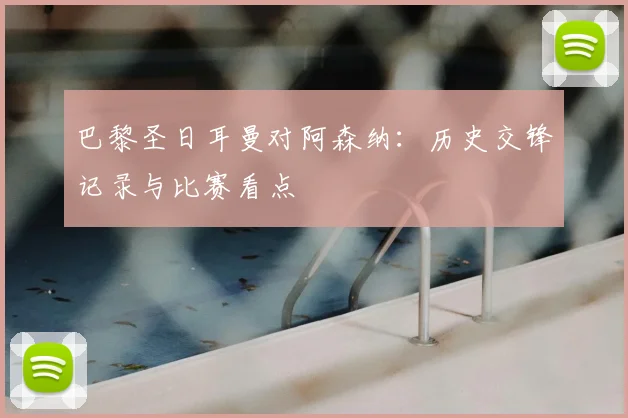 巴黎圣日耳曼对阿森纳：历史交锋记录与比赛看点