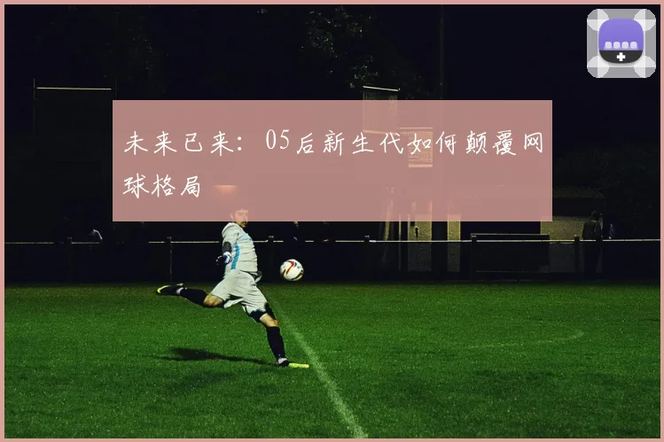 未来已来：05后新生代如何颠覆网球格局