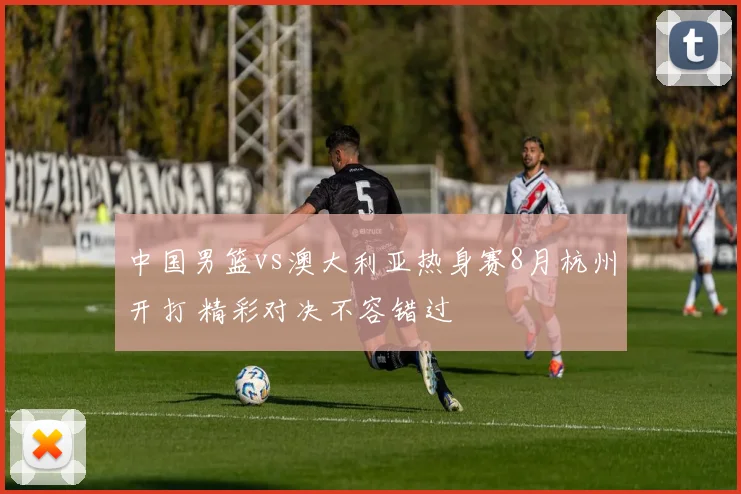 中国男篮vs澳大利亚热身赛8月杭州开打 精彩对决不容错过