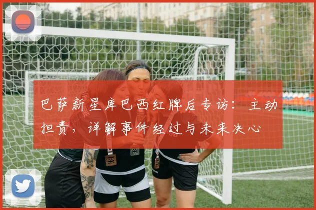 巴萨新星库巴西红牌后专访:主动担责,详解事件经过与未来决心