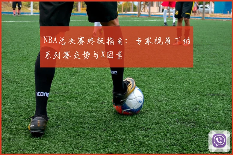 NBA总决赛终极指南：专家视角下的系列赛走势与X因素