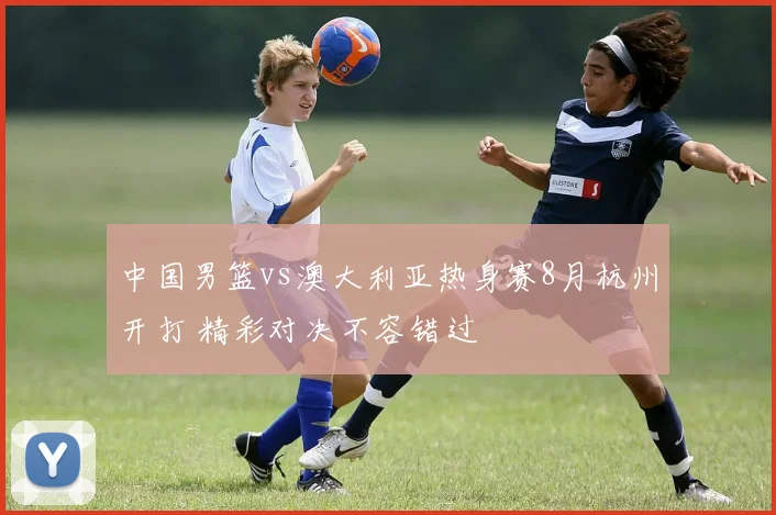 中国男篮vs澳大利亚热身赛8月杭州开打 精彩对决不容错过