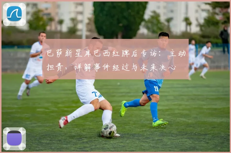 巴萨新星库巴西红牌后专访:主动担责,详解事件经过与未来决心