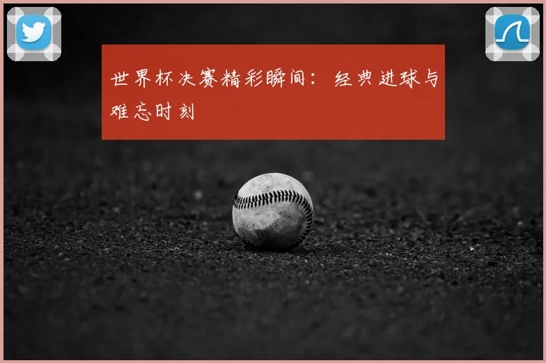 世界杯决赛精彩瞬间:经典进球与难忘时刻